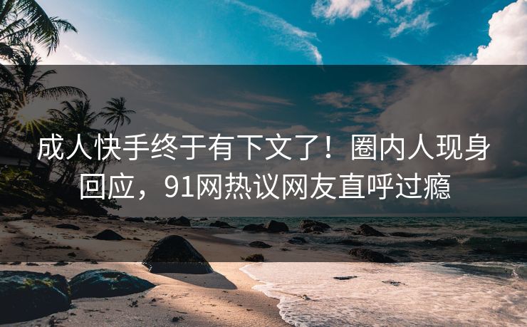 成人快手终于有下文了！圈内人现身回应，91网热议网友直呼过瘾