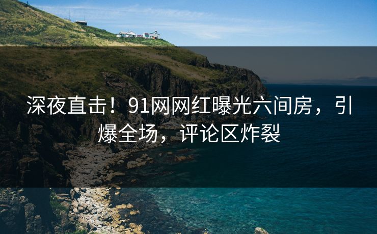 深夜直击！91网网红曝光六间房，引爆全场，评论区炸裂