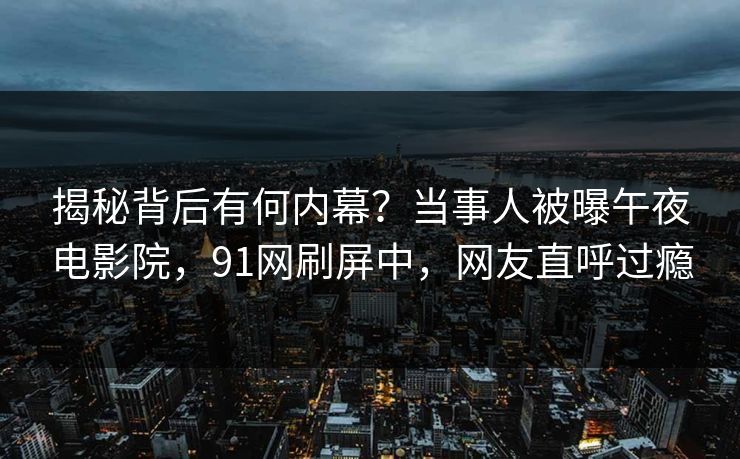 揭秘背后有何内幕?当事人被曝午夜电影院,91网刷屏中,网友直呼过瘾