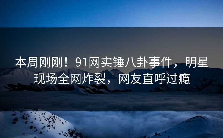 本周刚刚！91网实锤八卦事件，明星现场全网炸裂，网友直呼过瘾
