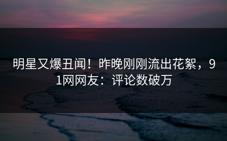 明星又爆丑闻！昨晚刚刚流出花絮，91网网友：评论数破万