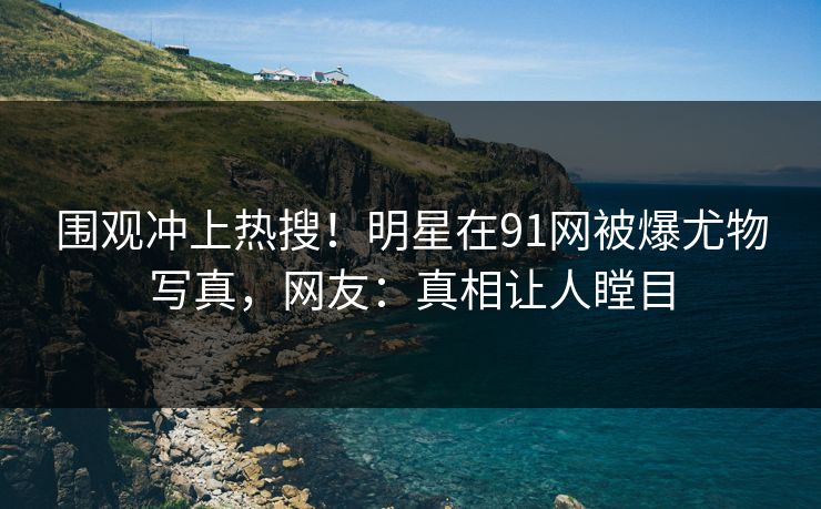 围观冲上热搜！明星在91网被爆尤物写真，网友：真相让人瞠目