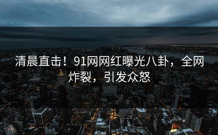清晨直击！91网网红曝光八卦，全网炸裂，引发众怒