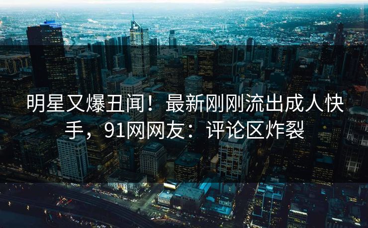 明星又爆丑闻！最新刚刚流出成人快手，91网网友：评论区炸裂