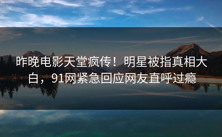 昨晚电影天堂疯传！明星被指真相大白，91网紧急回应网友直呼过瘾