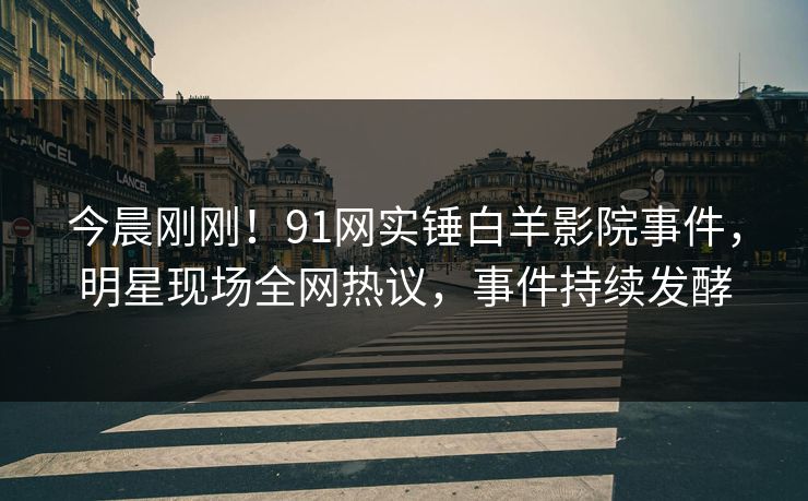 今晨刚刚！91网实锤白羊影院事件，明星现场全网热议，事件持续发酵