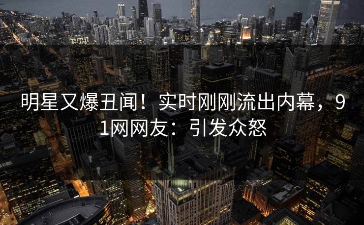 明星又爆丑闻！实时刚刚流出内幕，91网网友：引发众怒