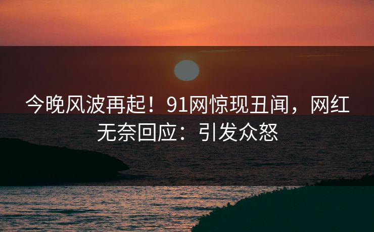 今晚风波再起！91网惊现丑闻，网红无奈回应：引发众怒