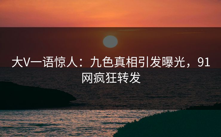 大V一语惊人:九色真相引发曝光,91网疯狂转发