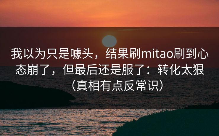 我以为只是噱头，结果刷mitao刷到心态崩了，但最后还是服了：转化太狠（真相有点反常识）