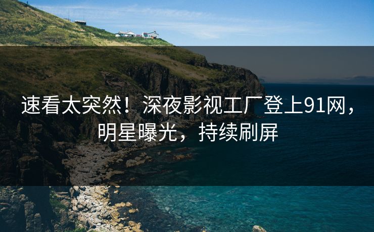 速看太突然！深夜影视工厂登上91网，明星曝光，持续刷屏