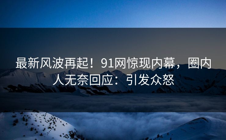 最新风波再起！91网惊现内幕，圈内人无奈回应：引发众怒
