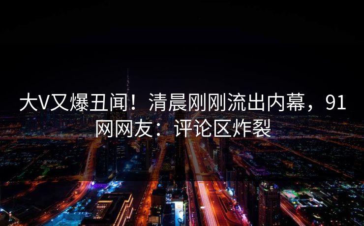 大V又爆丑闻！清晨刚刚流出内幕，91网网友：评论区炸裂