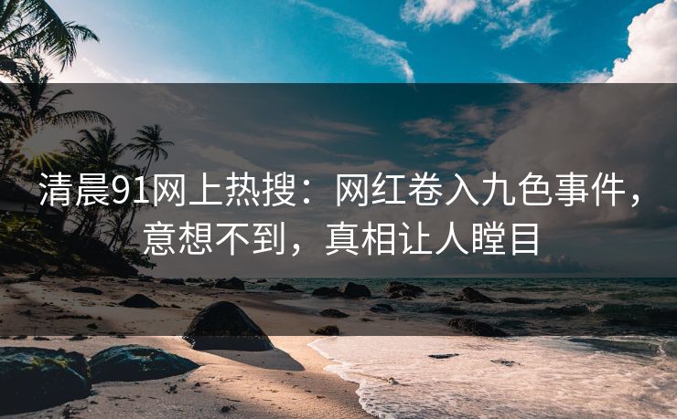 清晨91网上热搜：网红卷入九色事件，意想不到，真相让人瞠目