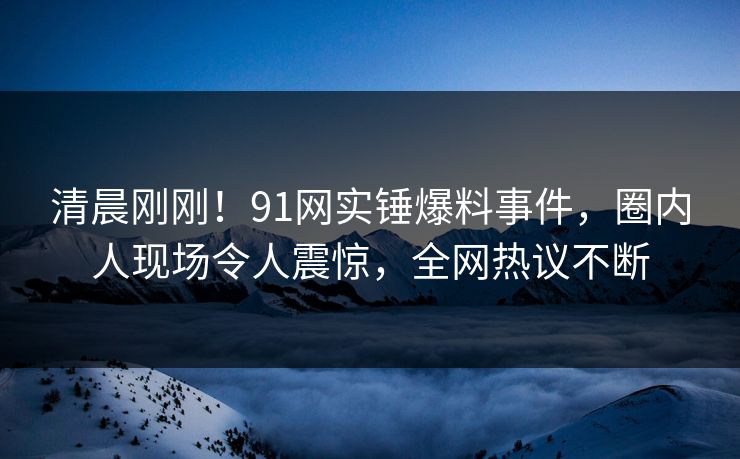 清晨刚刚！91网实锤爆料事件，圈内人现场令人震惊，全网热议不断