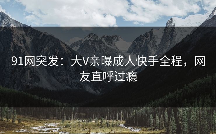 91网突发：大V亲曝成人快手全程，网友直呼过瘾