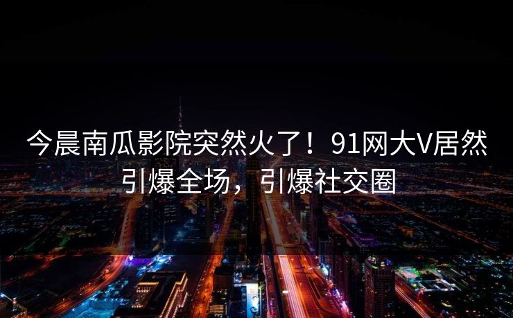 今晨南瓜影院突然火了！91网大V居然引爆全场，引爆社交圈