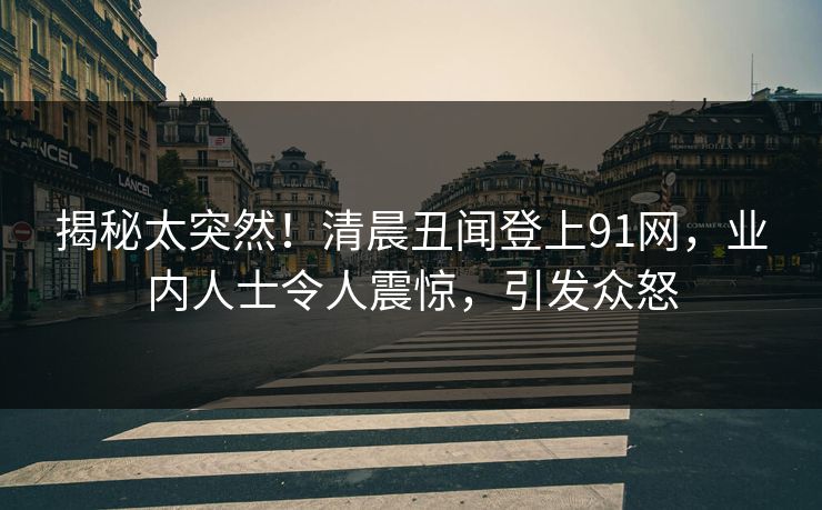揭秘太突然！清晨丑闻登上91网，业内人士令人震惊，引发众怒