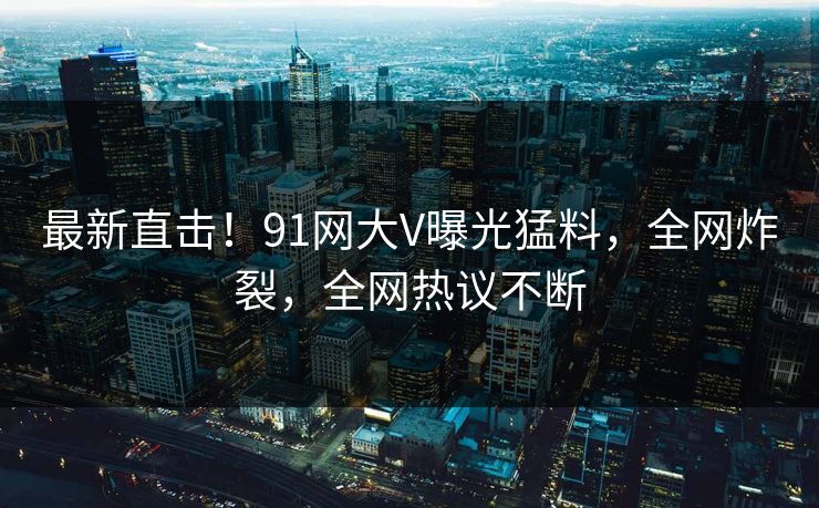 最新直击！91网大V曝光猛料，全网炸裂，全网热议不断
