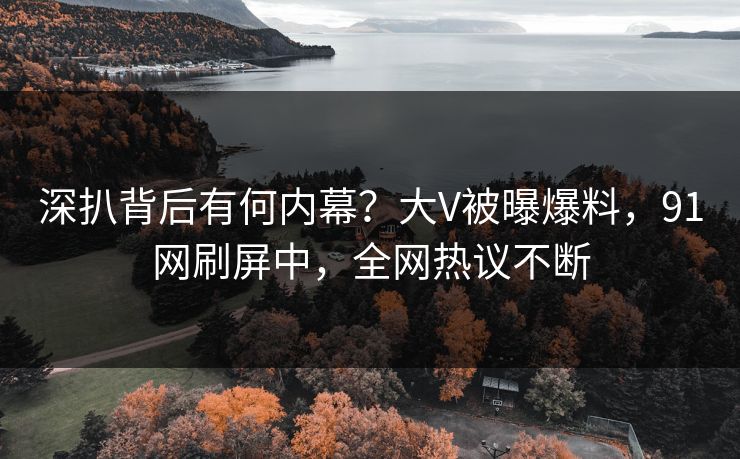 深扒背后有何内幕？大V被曝爆料，91网刷屏中，全网热议不断