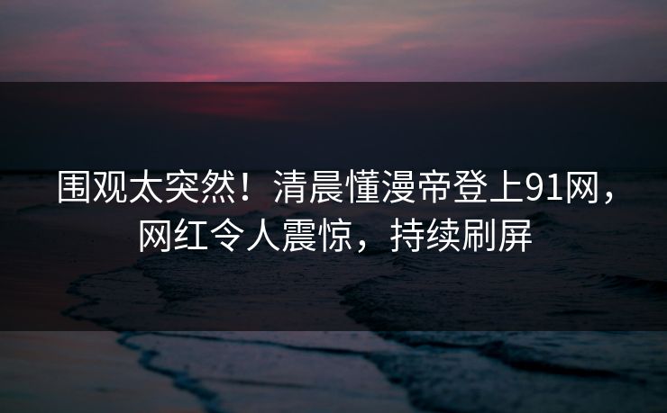 围观太突然!清晨懂漫帝登上91网,网红令人震惊,持续刷屏