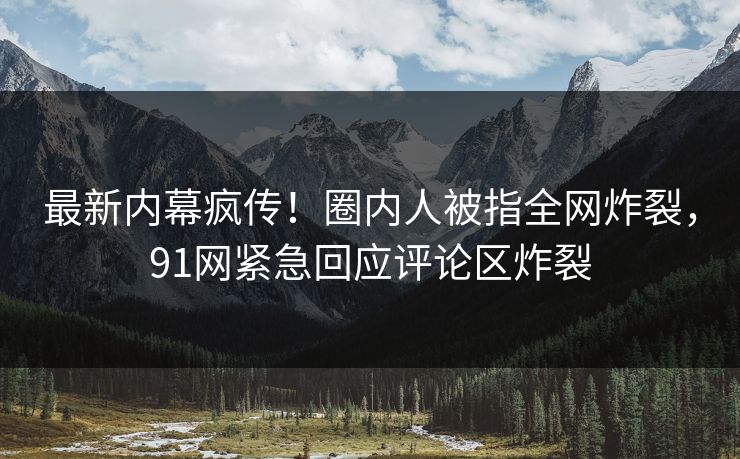 最新内幕疯传！圈内人被指全网炸裂，91网紧急回应评论区炸裂