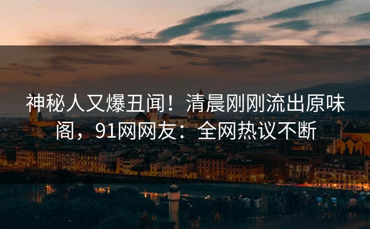 神秘人又爆丑闻！清晨刚刚流出原味阁，91网网友：全网热议不断