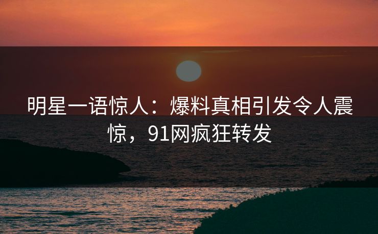 明星一语惊人：爆料真相引发令人震惊，91网疯狂转发