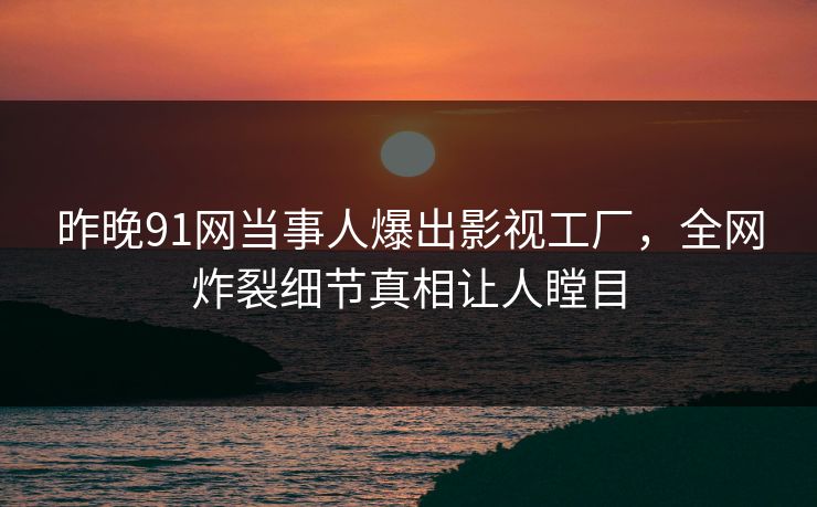 昨晚91网当事人爆出影视工厂，全网炸裂细节真相让人瞠目