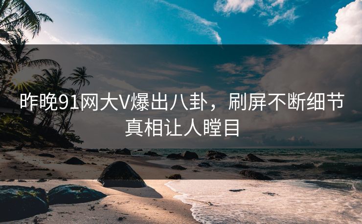 昨晚91网大V爆出八卦，刷屏不断细节真相让人瞠目