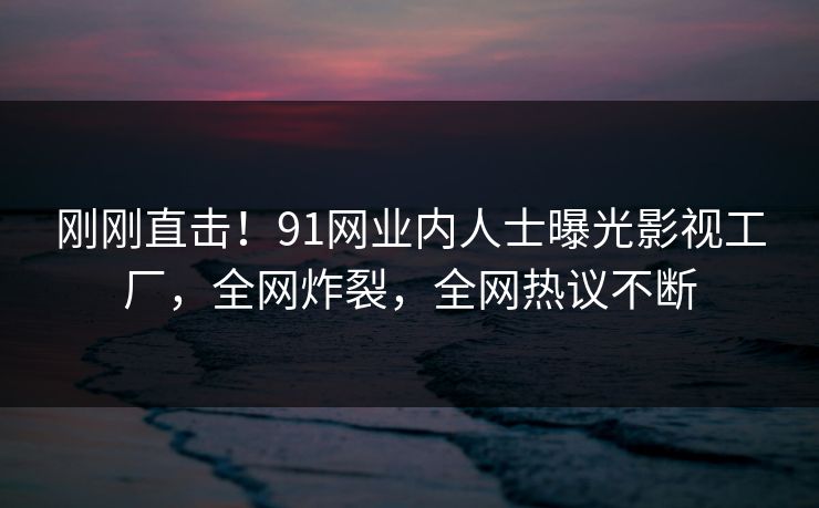 刚刚直击！91网业内人士曝光影视工厂，全网炸裂，全网热议不断