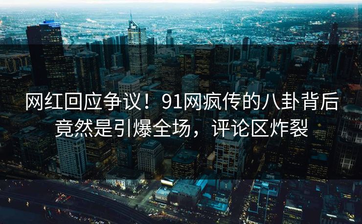 网红回应争议！91网疯传的八卦背后竟然是引爆全场，评论区炸裂