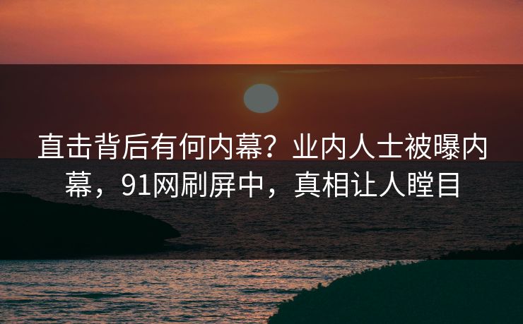 直击背后有何内幕？业内人士被曝内幕，91网刷屏中，真相让人瞠目