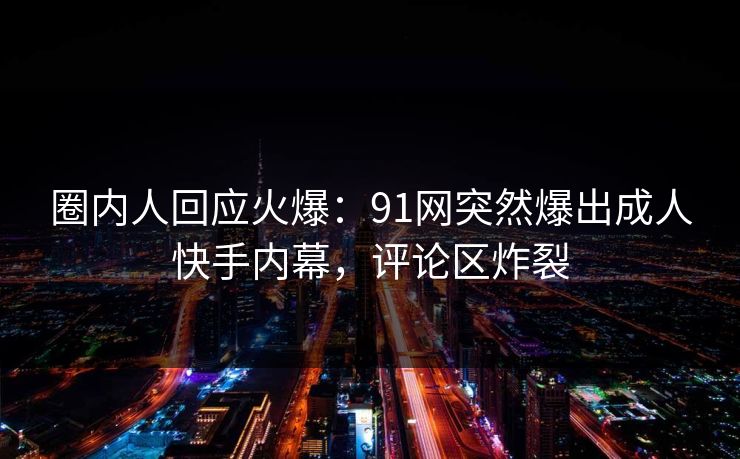 圈内人回应火爆：91网突然爆出成人快手内幕，评论区炸裂