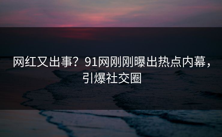 网红又出事？91网刚刚曝出热点内幕，引爆社交圈