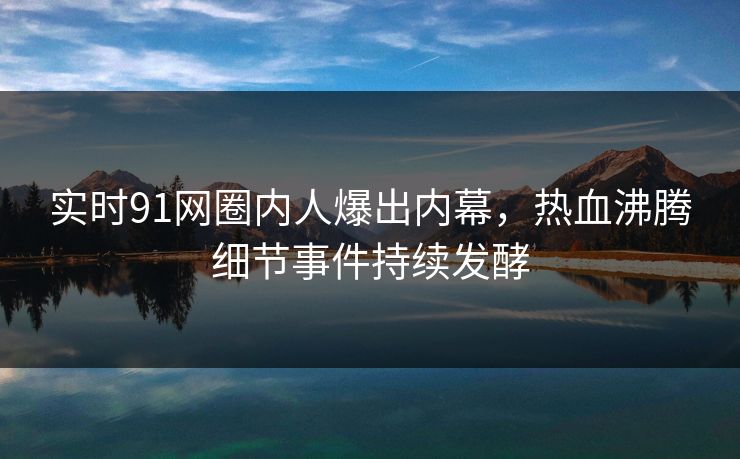 实时91网圈内人爆出内幕，热血沸腾细节事件持续发酵