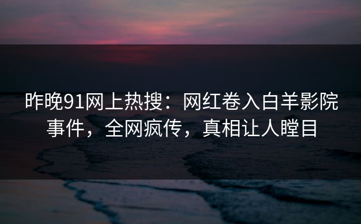 昨晚91网上热搜：网红卷入白羊影院事件，全网疯传，真相让人瞠目