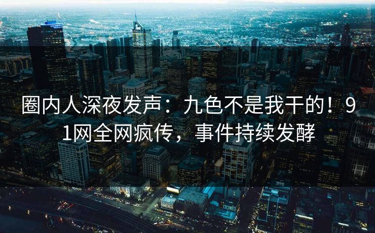 圈内人深夜发声：九色不是我干的！91网全网疯传，事件持续发酵