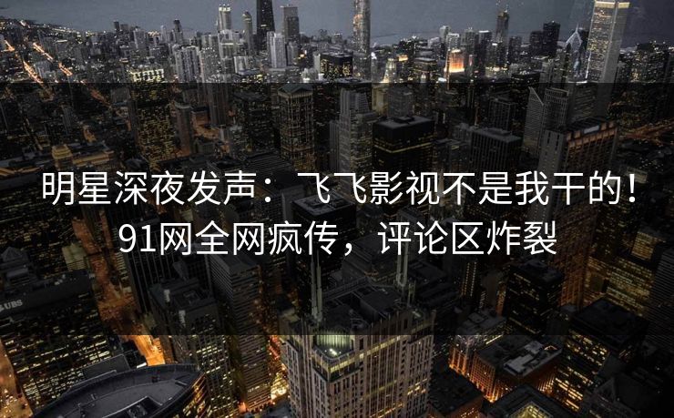 明星深夜发声：飞飞影视不是我干的！91网全网疯传，评论区炸裂