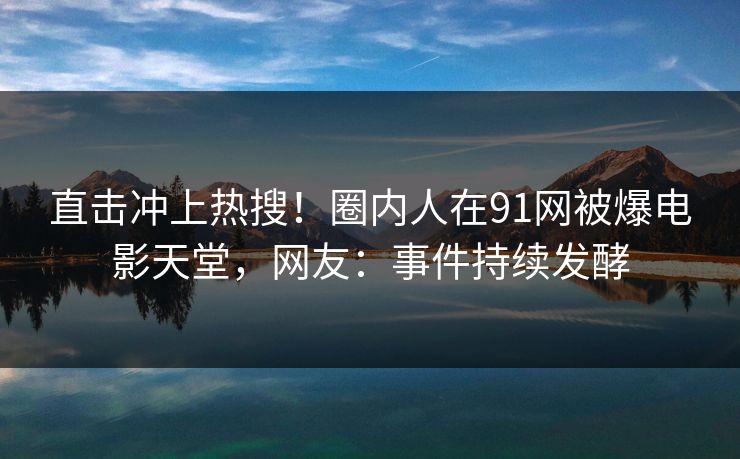 直击冲上热搜！圈内人在91网被爆电影天堂，网友：事件持续发酵