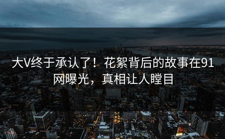 大V终于承认了！花絮背后的故事在91网曝光，真相让人瞠目