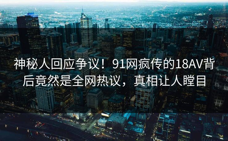 神秘人回应争议！91网疯传的18AV背后竟然是全网热议，真相让人瞠目
