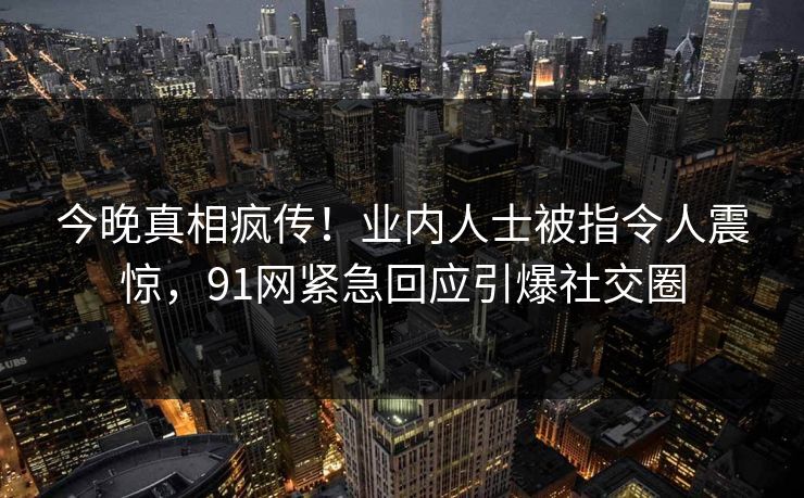 今晚真相疯传！业内人士被指令人震惊，91网紧急回应引爆社交圈