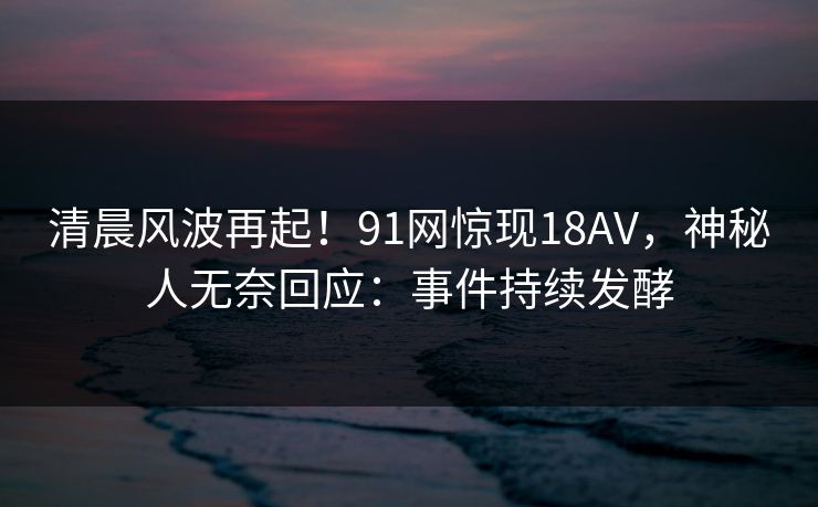 清晨风波再起！91网惊现18AV，神秘人无奈回应：事件持续发酵