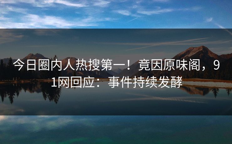 今日圈内人热搜第一！竟因原味阁，91网回应：事件持续发酵