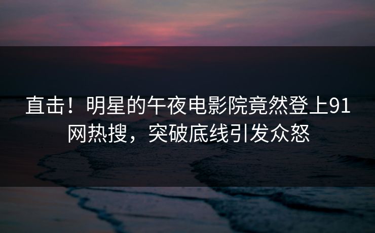 直击！明星的午夜电影院竟然登上91网热搜，突破底线引发众怒