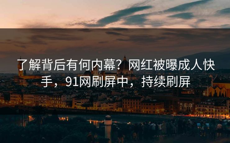 了解背后有何内幕?网红被曝成人快手,91网刷屏中,持续刷屏