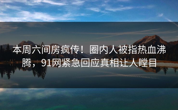 本周六间房疯传!圈内人被指热血沸腾,91网紧急回应真相让人瞠目