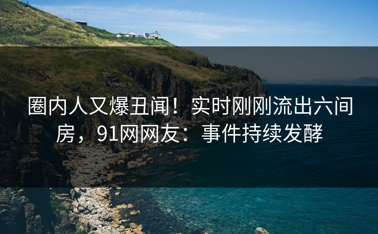 圈内人又爆丑闻！实时刚刚流出六间房，91网网友：事件持续发酵