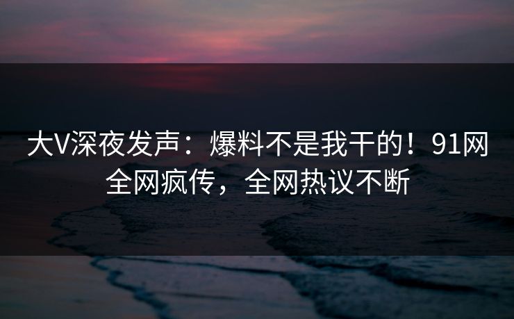 大V深夜发声：爆料不是我干的！91网全网疯传，全网热议不断